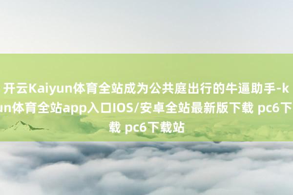 开云Kaiyun体育全站成为公共庭出行的牛逼助手-kaiyun体育全站app入口IOS/安卓全站最新版下载 pc6下载站