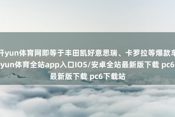 开yun体育网即等于丰田凯好意思瑞、卡罗拉等爆款车型-kaiyun体育全站app入口IOS/安卓全站最新版下载 pc6下载站