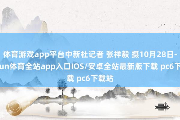 体育游戏app平台中新社记者 张祥毅 摄10月28日-kaiyun体育全站app入口IOS/安卓全站最新版下载 pc6下载站
