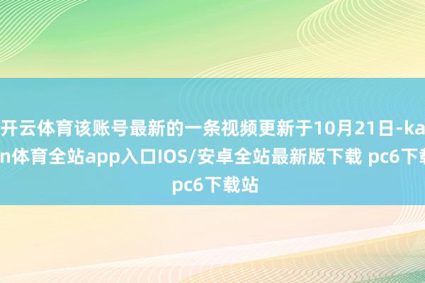 开云体育该账号最新的一条视频更新于10月21日-kaiyun体育全站app入口IOS/安卓全站最新版下载 pc6下载站