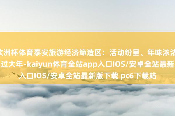 欧洲杯体育泰安旅游经济缔造区：活动纷呈、年味浓浓 邀您扫数欢知足喜过大年-kaiyun体育全站app入口IOS/安卓全站最新版下载 pc6下载站