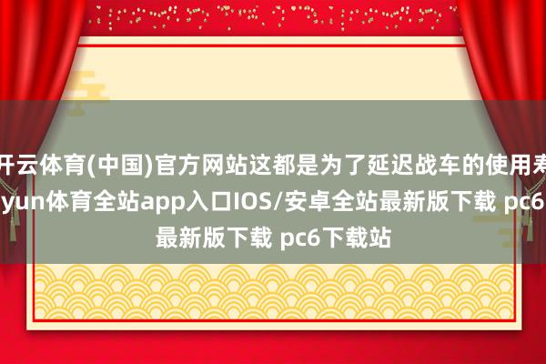 开云体育(中国)官方网站这都是为了延迟战车的使用寿命-kaiyun体育全站app入口IOS/安卓全站最新版下载 pc6下载站