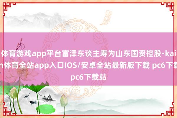 体育游戏app平台富泽东谈主寿为山东国资控股-kaiyun体育全站app入口IOS/安卓全站最新版下载 pc6下载站