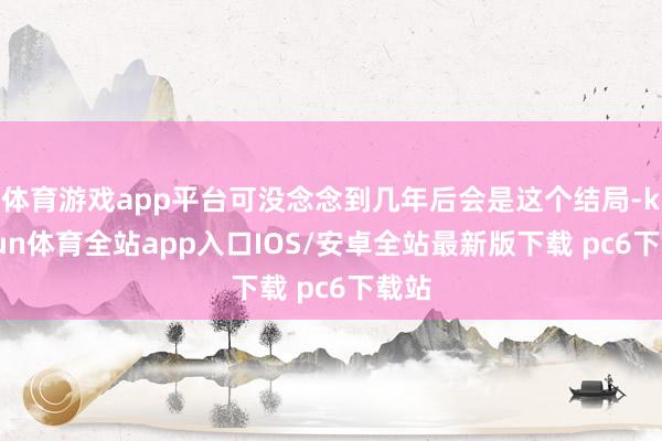 体育游戏app平台可没念念到几年后会是这个结局-kaiyun体育全站app入口IOS/安卓全站最新版下载 pc6下载站