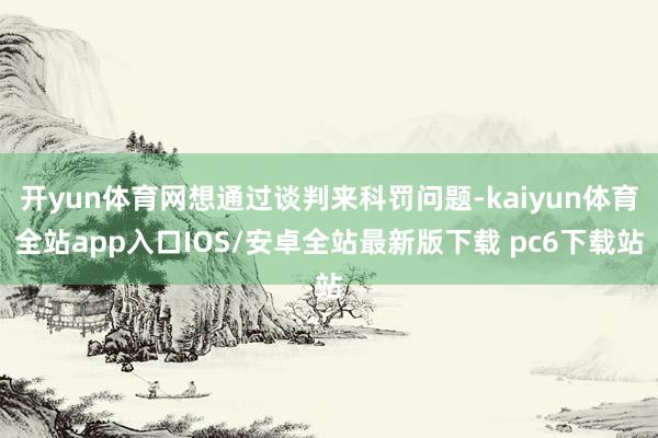 开yun体育网想通过谈判来科罚问题-kaiyun体育全站app入口IOS/安卓全站最新版下载 pc6下载站
