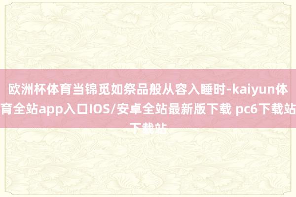 欧洲杯体育当锦觅如祭品般从容入睡时-kaiyun体育全站app入口IOS/安卓全站最新版下载 pc6下载站