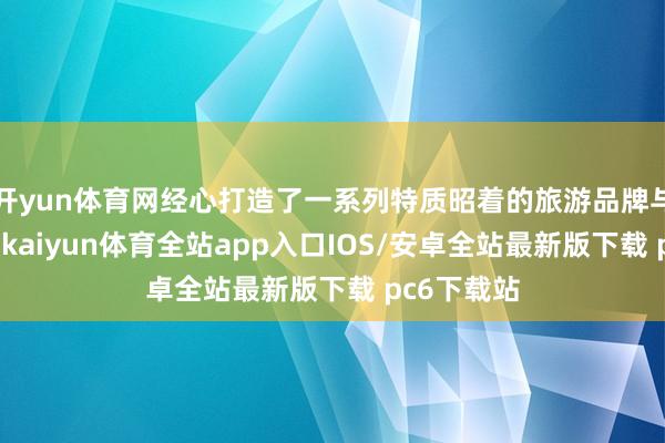 开yun体育网经心打造了一系列特质昭着的旅游品牌与泄漏家具-kaiyun体育全站app入口IOS/安卓全站最新版下载 pc6下载站