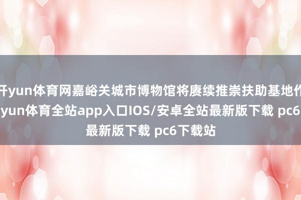 开yun体育网嘉峪关城市博物馆将赓续推崇扶助基地作用-kaiyun体育全站app入口IOS/安卓全站最新版下载 pc6下载站