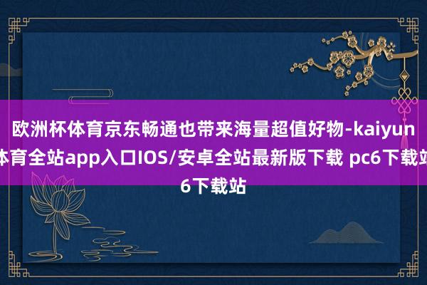 欧洲杯体育京东畅通也带来海量超值好物-kaiyun体育全站app入口IOS/安卓全站最新版下载 pc6下载站