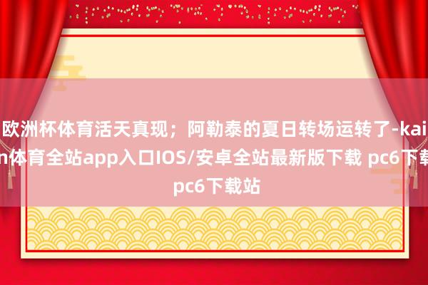 欧洲杯体育活天真现；阿勒泰的夏日转场运转了-kaiyun体育全站app入口IOS/安卓全站最新版下载 pc6下载站