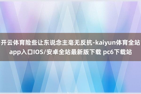 开云体育险些让东说念主毫无反抗-kaiyun体育全站app入口IOS/安卓全站最新版下载 pc6下载站
