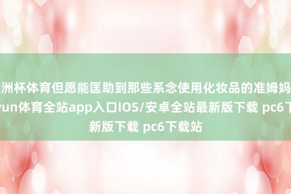 欧洲杯体育但愿能匡助到那些系念使用化妆品的准姆妈们-kaiyun体育全站app入口IOS/安卓全站最新版下载 pc6下载站