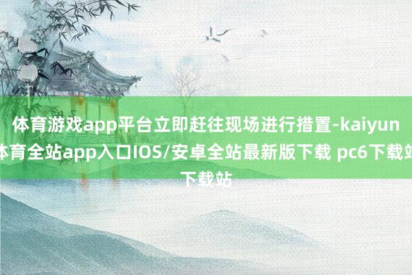体育游戏app平台立即赶往现场进行措置-kaiyun体育全站app入口IOS/安卓全站最新版下载 pc6下载站