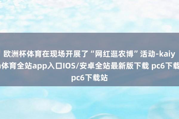 欧洲杯体育在现场开展了“网红逛农博”活动-kaiyun体育全站app入口IOS/安卓全站最新版下载 pc6下载站