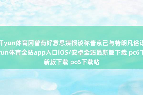 开yun体育网曾有好意思媒报谈称普京已与特朗凡俗语-kaiyun体育全站app入口IOS/安卓全站最新版下载 pc6下载站
