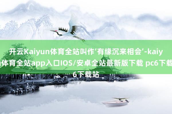 开云Kaiyun体育全站叫作‘有缘沉来相会’-kaiyun体育全站app入口IOS/安卓全站最新版下载 pc6下载站