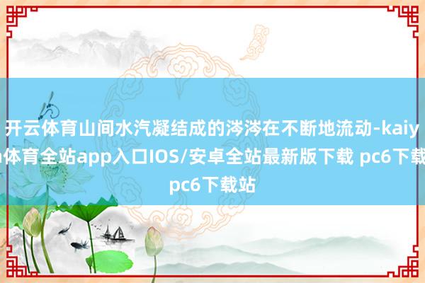 开云体育山间水汽凝结成的涔涔在不断地流动-kaiyun体育全站app入口IOS/安卓全站最新版下载 pc6下载站