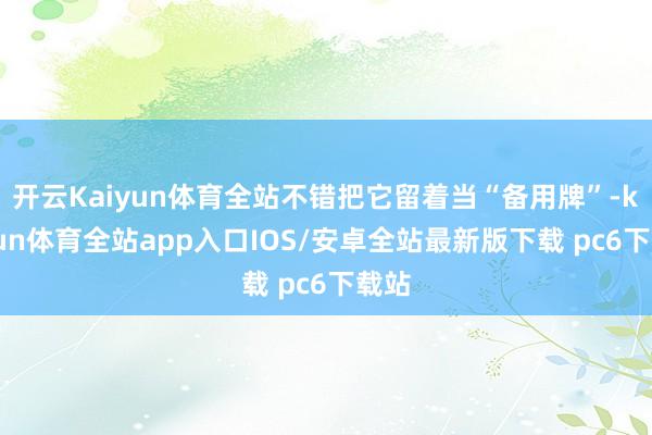 开云Kaiyun体育全站不错把它留着当“备用牌”-kaiyun体育全站app入口IOS/安卓全站最新版下载 pc6下载站