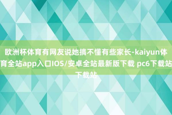 欧洲杯体育有网友说她搞不懂有些家长-kaiyun体育全站app入口IOS/安卓全站最新版下载 pc6下载站