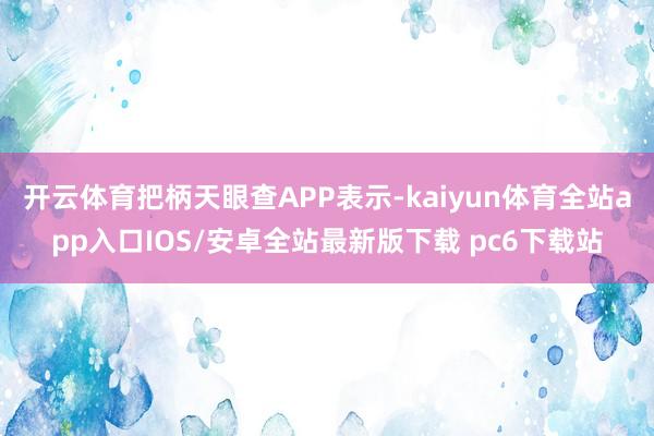 开云体育把柄天眼查APP表示-kaiyun体育全站app入口IOS/安卓全站最新版下载 pc6下载站