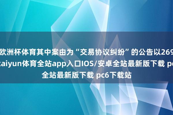 欧洲杯体育其中案由为“交易协议纠纷”的公告以269则居首-kaiyun体育全站app入口IOS/安卓全站最新版下载 pc6下载站