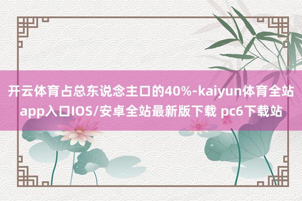 开云体育占总东说念主口的40%-kaiyun体育全站app入口IOS/安卓全站最新版下载 pc6下载站