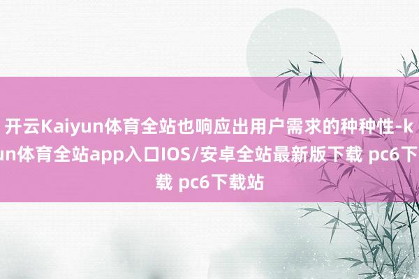 开云Kaiyun体育全站也响应出用户需求的种种性-kaiyun体育全站app入口IOS/安卓全站最新版下载 pc6下载站