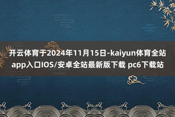 开云体育于2024年11月15日-kaiyun体育全站app入口IOS/安卓全站最新版下载 pc6下载站