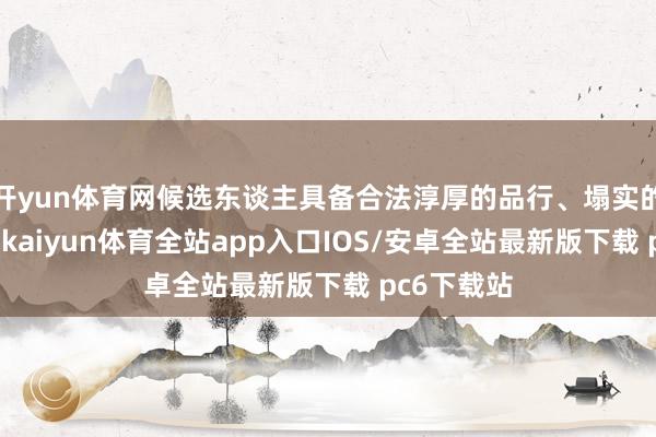开yun体育网候选东谈主具备合法淳厚的品行、塌实的专科常识-kaiyun体育全站app入口IOS/安卓全站最新版下载 pc6下载站