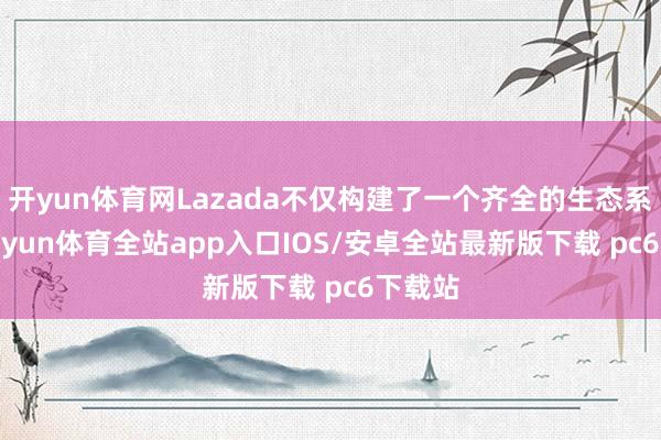 开yun体育网Lazada不仅构建了一个齐全的生态系统-kaiyun体育全站app入口IOS/安卓全站最新版下载 pc6下载站