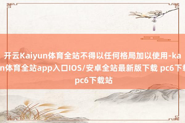 开云Kaiyun体育全站不得以任何格局加以使用-kaiyun体育全站app入口IOS/安卓全站最新版下载 pc6下载站