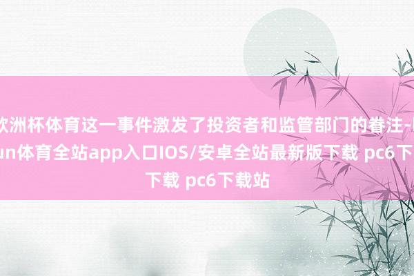欧洲杯体育这一事件激发了投资者和监管部门的眷注-kaiyun体育全站app入口IOS/安卓全站最新版下载 pc6下载站