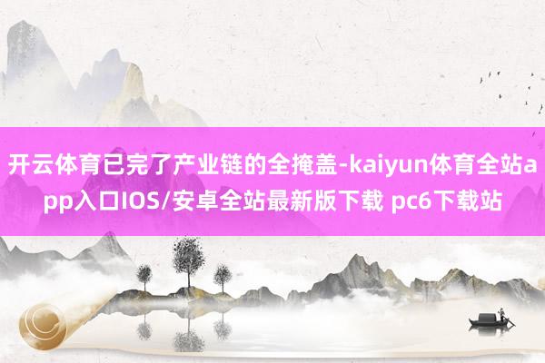 开云体育已完了产业链的全掩盖-kaiyun体育全站app入口IOS/安卓全站最新版下载 pc6下载站