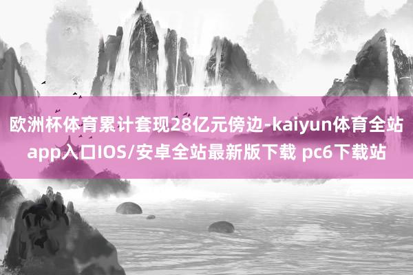 欧洲杯体育累计套现28亿元傍边-kaiyun体育全站app入口IOS/安卓全站最新版下载 pc6下载站