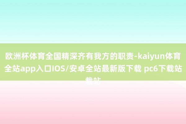 欧洲杯体育全国精深齐有我方的职责-kaiyun体育全站app入口IOS/安卓全站最新版下载 pc6下载站