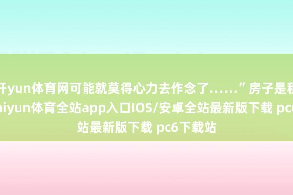 开yun体育网可能就莫得心力去作念了……”房子是租来的-kaiyun体育全站app入口IOS/安卓全站最新版下载 pc6下载站
