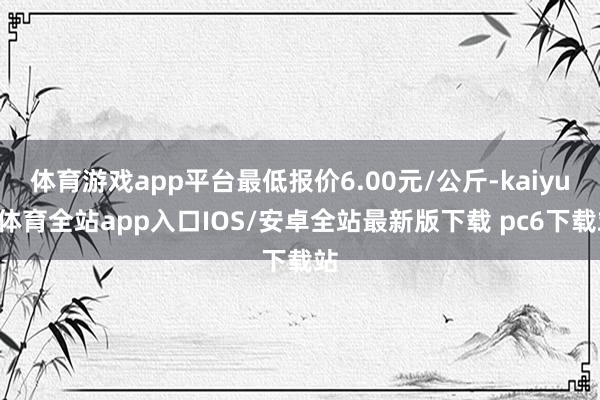 体育游戏app平台最低报价6.00元/公斤-kaiyun体育全站app入口IOS/安卓全站最新版下载 pc6下载站