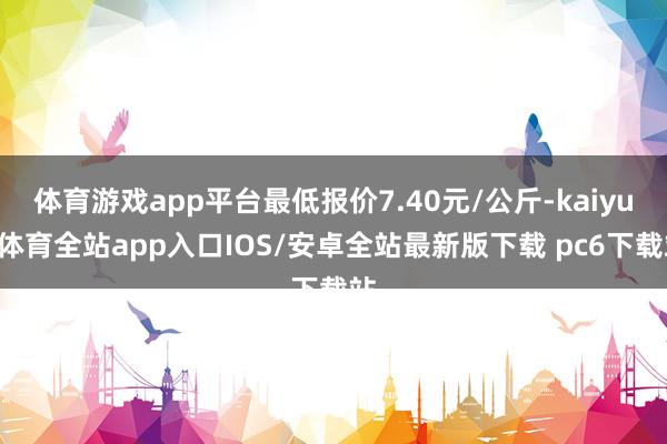 体育游戏app平台最低报价7.40元/公斤-kaiyun体育全站app入口IOS/安卓全站最新版下载 pc6下载站