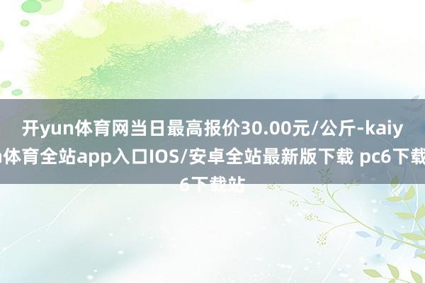 开yun体育网当日最高报价30.00元/公斤-kaiyun体育全站app入口IOS/安卓全站最新版下载 pc6下载站