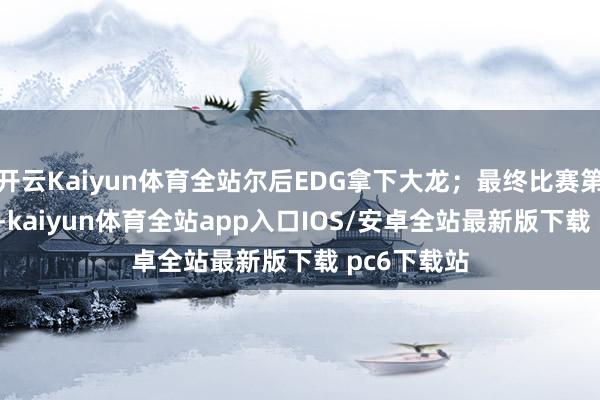 开云Kaiyun体育全站尔后EDG拿下大龙；最终比赛第31分35秒-kaiyun体育全站app入口IOS/安卓全站最新版下载 pc6下载站