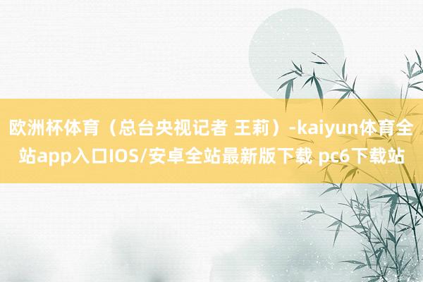 欧洲杯体育（总台央视记者 王莉）-kaiyun体育全站app入口IOS/安卓全站最新版下载 pc6下载站