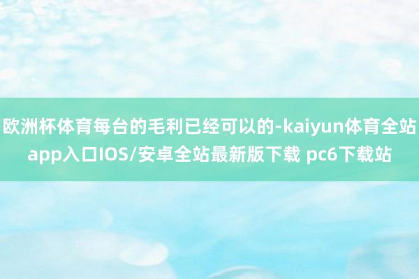 欧洲杯体育每台的毛利已经可以的-kaiyun体育全站app入口IOS/安卓全站最新版下载 pc6下载站