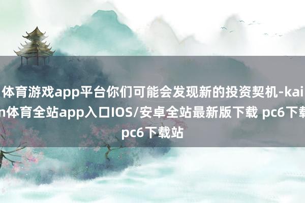 体育游戏app平台你们可能会发现新的投资契机-kaiyun体育全站app入口IOS/安卓全站最新版下载 pc6下载站