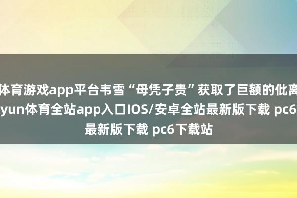 体育游戏app平台韦雪“母凭子贵”获取了巨额的仳离费-kaiyun体育全站app入口IOS/安卓全站最新版下载 pc6下载站