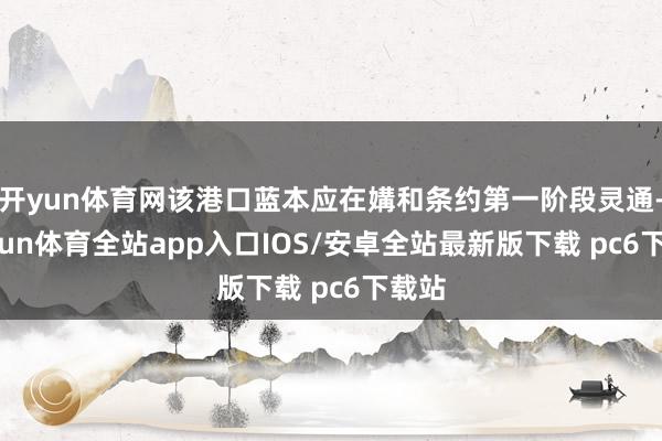 开yun体育网该港口蓝本应在媾和条约第一阶段灵通-kaiyun体育全站app入口IOS/安卓全站最新版下载 pc6下载站