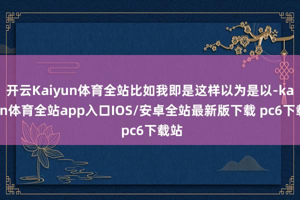 开云Kaiyun体育全站比如我即是这样以为是以-kaiyun体育全站app入口IOS/安卓全站最新版下载 pc6下载站