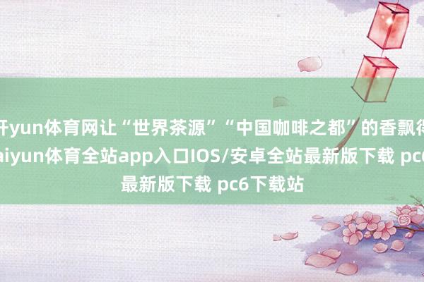 开yun体育网让“世界茶源”“中国咖啡之都”的香飘得更远-kaiyun体育全站app入口IOS/安卓全站最新版下载 pc6下载站