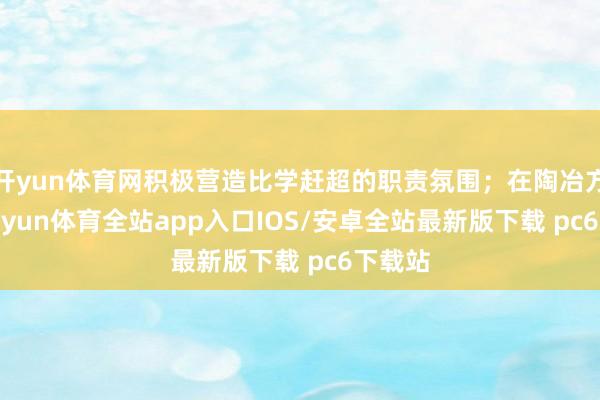 开yun体育网积极营造比学赶超的职责氛围;在陶冶方面-kaiyun体育全站app入口IOS/安卓全站最新版下载 pc6下载站