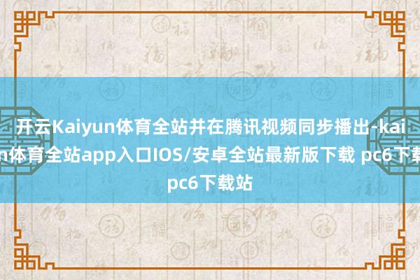开云Kaiyun体育全站并在腾讯视频同步播出-kaiyun体育全站app入口IOS/安卓全站最新版下载 pc6下载站