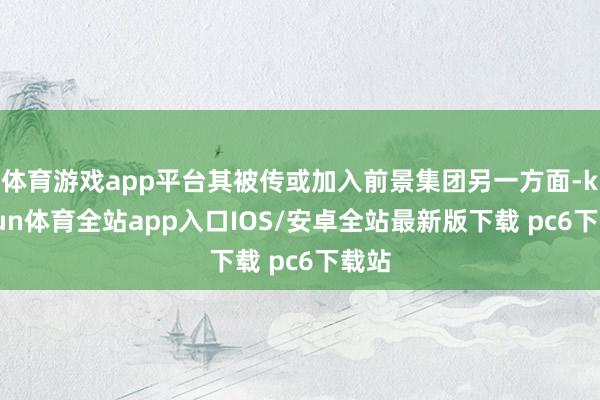 体育游戏app平台其被传或加入前景集团另一方面-kaiyun体育全站app入口IOS/安卓全站最新版下载 pc6下载站